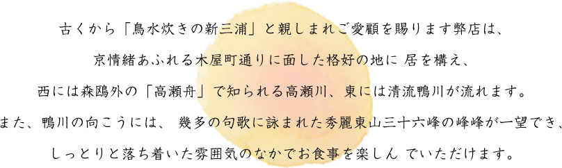 古くから「鳥水炊きの新三浦」と親しまれご愛顧を賜ります弊店は、
京情緒あふれる木屋町通りに面した格好の地に 居を構え、
西には森鴎外の「高瀬舟」で知られる高瀬川、東には清流鴨川が流れます。
また、鴨川の向こうには、 幾多の句歌に詠まれた秀麗東山三十六峰の峰峰が一望でき、
しっとりと落ち着いた雰囲気のなかでお食事を楽しん でいただけます。